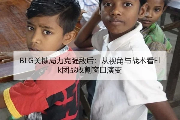 BLG关键局力克强敌后：从视角与战术看Elk团战收割窗口演变